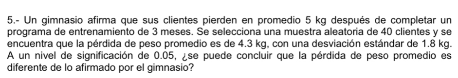 5.- Un gimnasio afirma que sus clientes pierden en promedio 5 kg después de completar un 
programa de entrenamiento de 3 meses. Se selecciona una muestra aleatoria de 40 clientes y se 
encuentra que la pérdida de peso promedio es de 4.3 kg, con una desviación estándar de 1.8 kg. 
A un nivel de significación de 0.05, ¿se puede concluir que la pérdida de peso promedio es 
diferente de lo afirmado por el gimnasio?