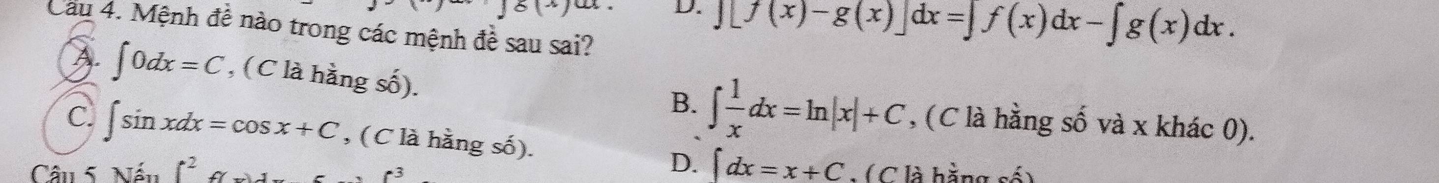 8(-) 
D. encloselongdiv [f(x)-g(x)]dx=∈t f(x)dx-∈t g(x)dx.
Cau 4. Mệnh đề nào trong các mệnh đề sau sai?
A. ∈t 0dx=C , (C là hằng số).
B. ∈t  1/x dx=ln |x|+C , (C là hằng số và x khác 0).
C. ∈t sin xdx=cos x+C , (C là hằng số). ∈t dx=x+C
D.
Câu 5. Nếu f^2 : ( C là hằng số)