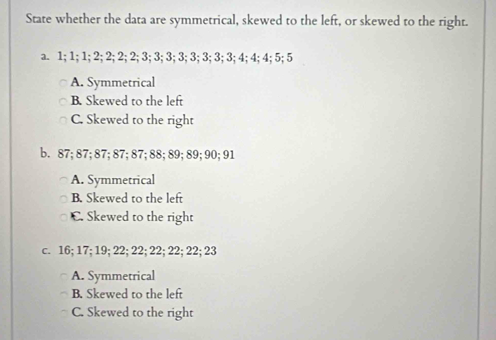 State whether the data are symmetrical, skewed to the left, or skewed to the right.
a. 1; 1; 1; 2; 2; 2; 2; 3; 3; 3; 3; 3; 3; 3; 3; 4; 4; 4; 5; 5
A. Symmetrical
B. Skewed to the left
C. Skewed to the right
b. 87; 87; 87; 87; 87; 88; 89; 89; 90; 91
A. Symmetrical
B. Skewed to the left
C. Skewed to the right
c. 16; 17; 19; 22; 22; 22; 22; 22; 23
A. Symmetrical
B. Skewed to the left
C. Skewed to the right