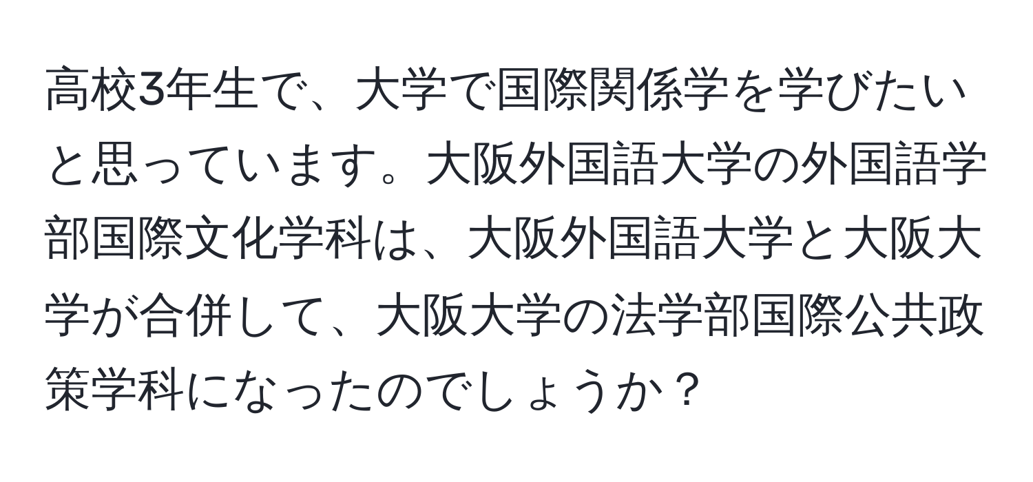 高校3年生で、大学で国際関係学を学びたいと思っています。大阪外国語大学の外国語学部国際文化学科は、大阪外国語大学と大阪大学が合併して、大阪大学の法学部国際公共政策学科になったのでしょうか？