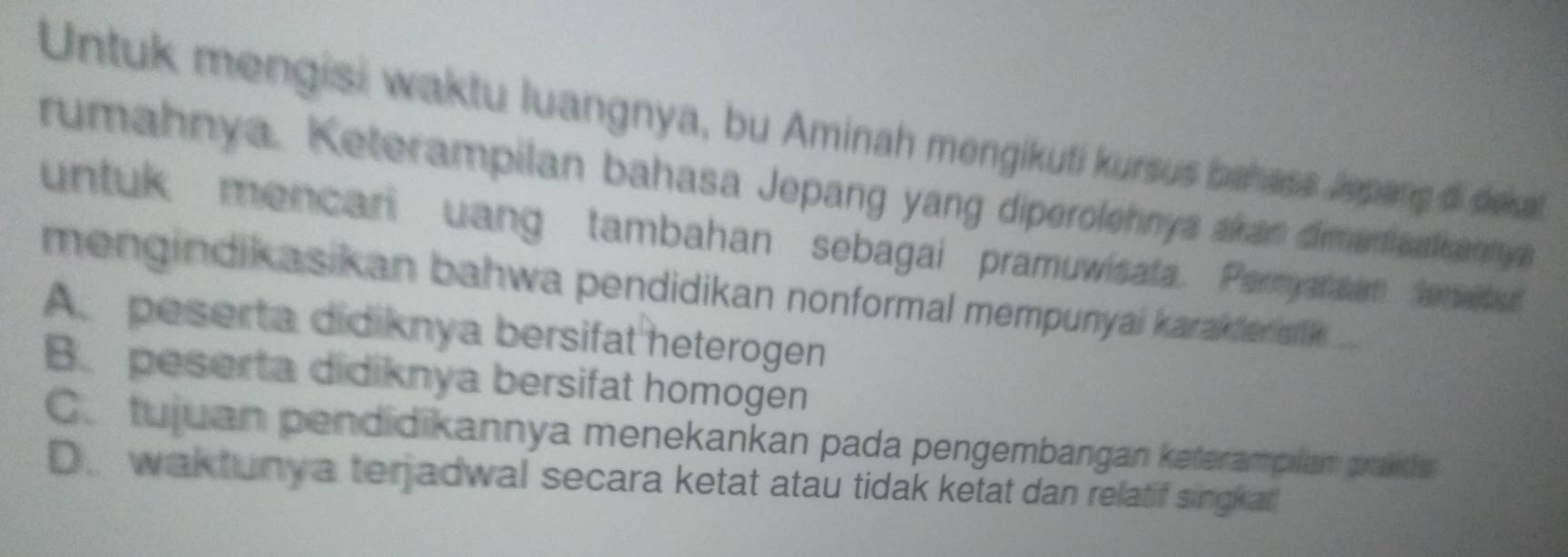 Untuk mengisi waktu luangnya, bu Aminah mengikuti kursus bahass lepang di dekal
rumahnya. Keterampilan bahasa Jepang yang diperolehnya akan dimaniaalkanny
untuk mencari uang tambahan sebagai pramuwisata. Pernyataan lented
mengindikasikan bahwa pendidikan nonformal mempunyai karakfer sik ...
A. peserta didiknya bersifat heterogen
B. peserta didiknya bersifat homogen
C.tujuan pendidikannya menekankan pada pengembangan keterampilam prakde
D. waktunya terjadwal secara ketat atau tidak ketat dan relatif singkat!