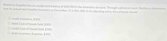 Battlecry Supplies has an unadjusted balance of $40,900 in the Inventory account. Through a physical count, Battlecry determines
that its actual merchandise inventory at December 31 is $41,200. In its adjusting entry, the company should
credit Inventory, $300.
debit Cost of Goods Sold, $300
credit Cost of Goods Sold, $300.
debit Inventory Expense, $300.