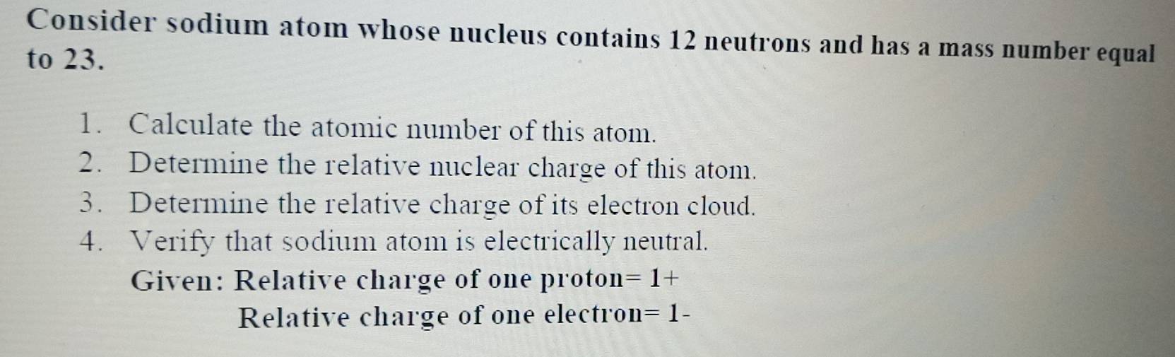 Consider sodium atom whose nucleus contains 12 neutrons and has a mass number equal 
to 23. 
1. Calculate the atomic number of this atom. 
2. Determine the relative nuclear charge of this atom. 
3. Determine the relative charge of its electron cloud. 
4. Verify that sodium atom is electrically neutral. 
Given: Relative charge of one proton =1+
Relative charge of one electron =1-