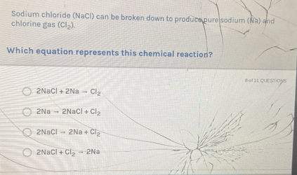 Sodium chloride (NaCl) can be broken down to produce pure sodium (Na) and
chlorine gas (CI_2). 
Which equation represents this chemical reaction?
B of11 QUESTIONS
2NaCl+2Nato Cl_2
2Nato 2NaCl+Cl_2
2NaClto 2Na+Cl_2
2NaCl+Cl_2to 2Na