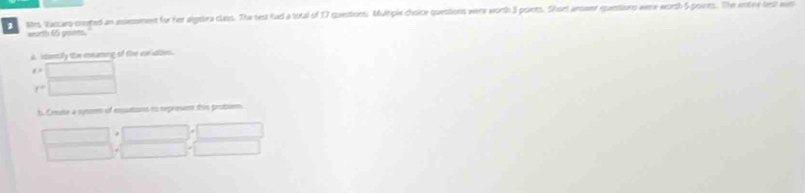 ttrs, Wascaro-created an ansessment for her algebra class. The test had a total of 17 questions. Mulhgle choice questions were wirth 3 points. Short anower quentions were worsh 5 points. The wntee test aws 
worth 65 poiets 
A. idsenily the meating of the vor dises.
x=
f°
h. Creute a sysem of essutant to represent this problem 
*