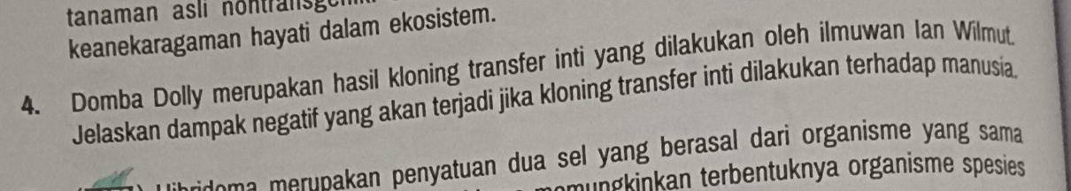 tanaman asli nontransge 
keanekaragaman hayati dalam ekosistem. 
4. Domba Dolly merupakan hasil kloning transfer inti yang dilakukan oleh ilmuwan Ian Wilmut. 
Jelaskan dampak negatif yang akan terjadi jika kloning transfer inti dilakukan terhadap manusia 
de pakan penyatuan dua sel yang berasal dari organisme yang sama 
nungkinkan terbentuknya organisme spesies