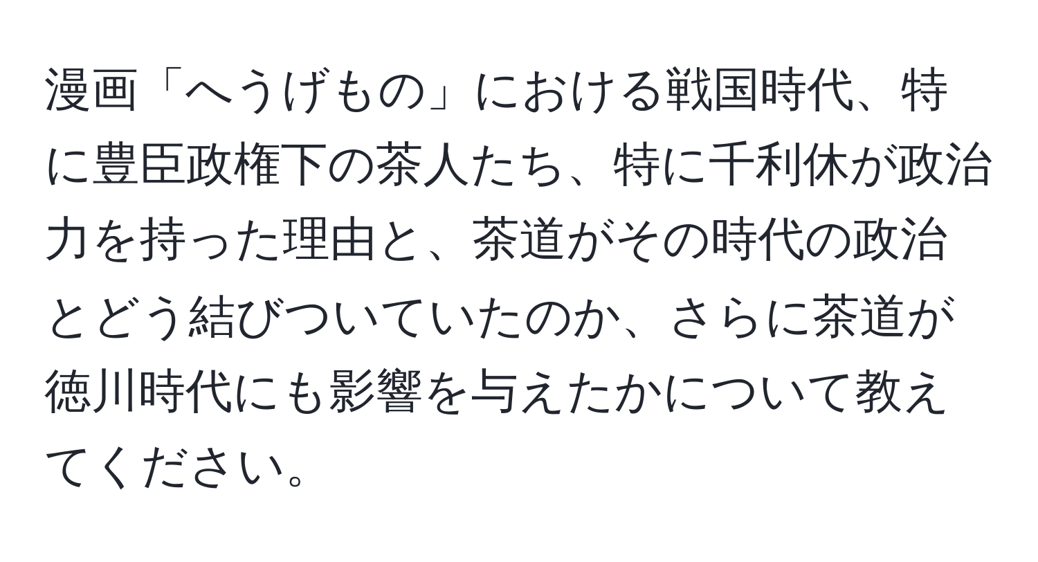 漫画「へうげもの」における戦国時代、特に豊臣政権下の茶人たち、特に千利休が政治力を持った理由と、茶道がその時代の政治とどう結びついていたのか、さらに茶道が徳川時代にも影響を与えたかについて教えてください。