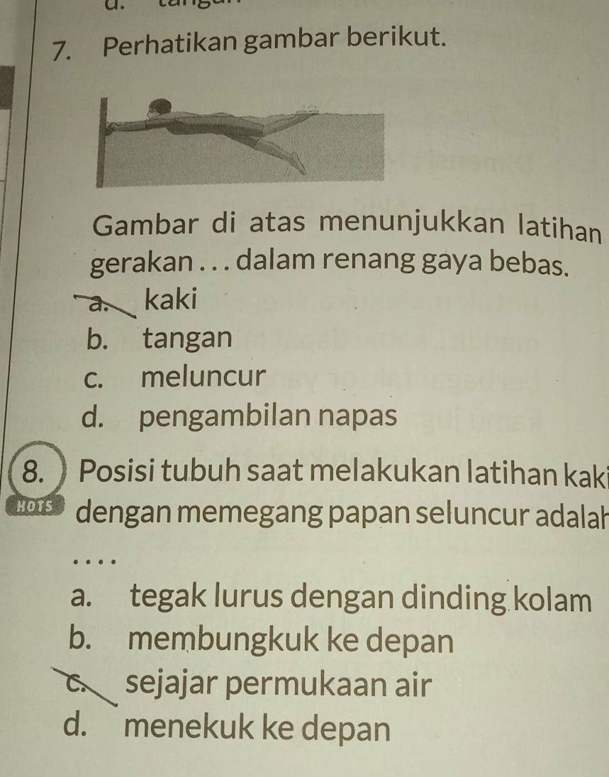 Perhatikan gambar berikut.
Gambar di atas menunjukkan latihan
gerakan . . . dalam renang gaya bebas.
a. kaki
b. tangan
c. meluncur
d. pengambilan napas
8.  Posisi tubuh saat melakukan latihan kaki
HOTS dengan memegang papan seluncur adalah
…
a. tegak lurus dengan dinding kolam
b. membungkuk ke depan
c. sejajar permukaan air
d. menekuk ke depan