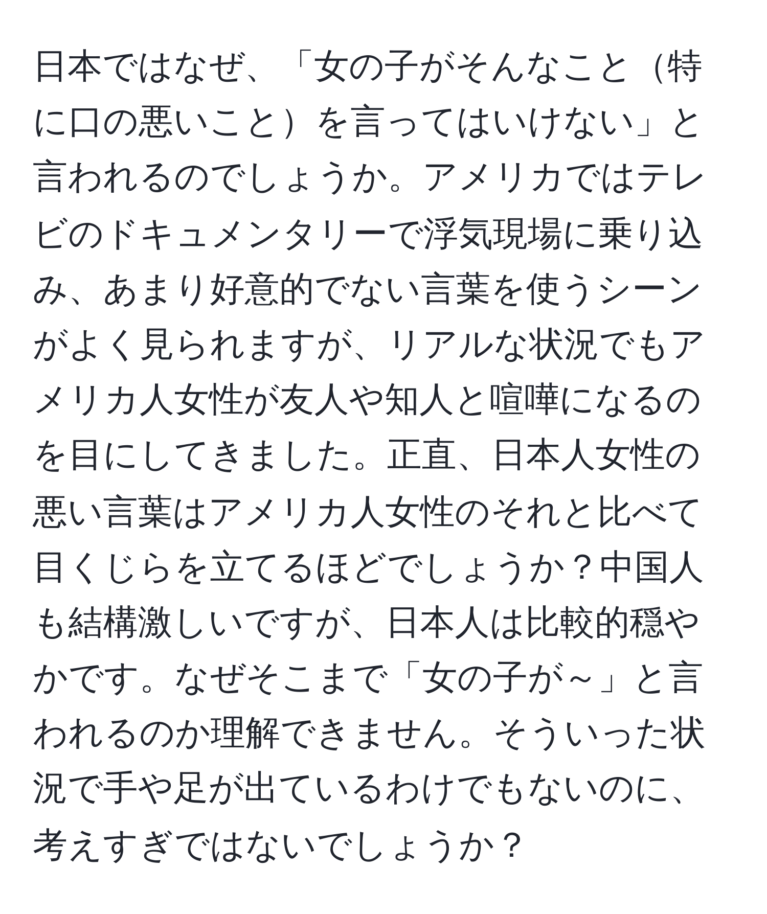 日本ではなぜ、「女の子がそんなこと特に口の悪いことを言ってはいけない」と言われるのでしょうか。アメリカではテレビのドキュメンタリーで浮気現場に乗り込み、あまり好意的でない言葉を使うシーンがよく見られますが、リアルな状況でもアメリカ人女性が友人や知人と喧嘩になるのを目にしてきました。正直、日本人女性の悪い言葉はアメリカ人女性のそれと比べて目くじらを立てるほどでしょうか？中国人も結構激しいですが、日本人は比較的穏やかです。なぜそこまで「女の子が～」と言われるのか理解できません。そういった状況で手や足が出ているわけでもないのに、考えすぎではないでしょうか？