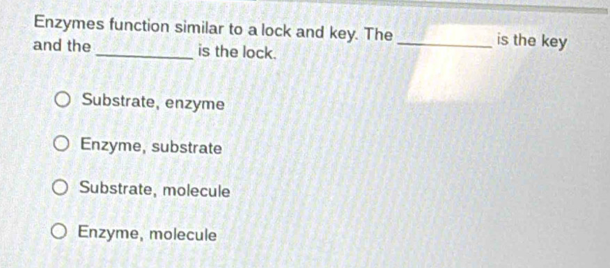 Enzymes function similar to a lock and key. The _is the key
and the _is the lock.
Substrate, enzyme
Enzyme, substrate
Substrate, molecule
Enzyme, molecule