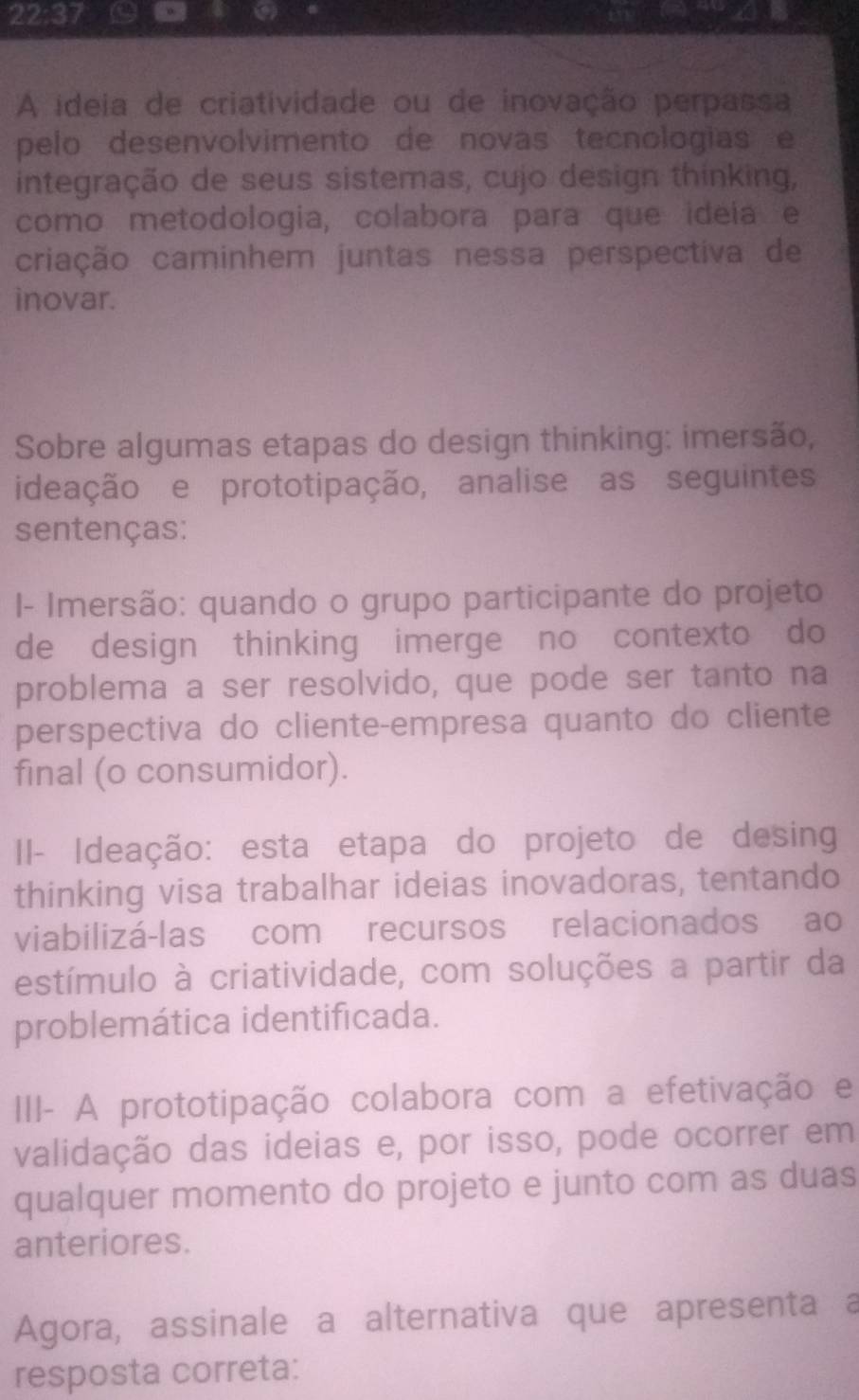 22:37 
A ideia de criatividade ou de inovação perpassa 
pelo desenvolvimento de novas tecnologias e 
integração de seus sistemas, cujo design thinking, 
como metodologia, colabora para que ideía e 
criação caminhem juntas nessa perspectiva de 
inovar. 
Sobre algumas etapas do design thinking: imersão, 
ideação e prototipação, analise as seguintes 
sentenças: 
I- Imersão: quando o grupo participante do projeto 
de design thinking imerge no contexto do 
problema a ser resolvido, que pode ser tanto na 
perspectiva do cliente-empresa quanto do cliente 
final (o consumidor). 
II- Ideação: esta etapa do projeto de desing 
thinking visa trabalhar ideias inovadoras, tentando 
viabilizá-las com recursos relacionados ao 
estímulo à criatividade, com soluções a partir da 
problemática identificada. 
III- A prototipação colabora com a efetivação e 
validação das ideias e, por isso, pode ocorrer em 
qualquer momento do projeto e junto com as duas 
anteriores. 
Agora, assinale a alternativa que apresenta a 
resposta correta: