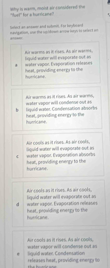 Why is warm, moist air considered the
"fuel" for a hurricane?
Select an answer and submit. For keyboard
navigation, use the up/down arrow keys to select an
answer.
Air warms as it rises. As air warms,
liquid water will evaporate out as
a water vapor. Evaporation releases
heat, providing energy to the
hurricane.
Air warms as it rises. As air warms,
water vapor will condense out as
b 1 liquid water. Condensation absorbs
heat, providing energy to the
hurricane.
Air cools as it rises. As air cools,
liquid water will evaporate out as
C water vapor. Evaporation absorbs
heat, providing energy to the
hurricane.
Air cools as it rises. As air cools,
liquid water will evaporate out as
d water vapor. Evaporation releases
heat, providing energy to the
hurricane.
Air cools as it rises. As air cools,
water vapor will condense out as
liquid water. Condensation
releases heat, providing energy to