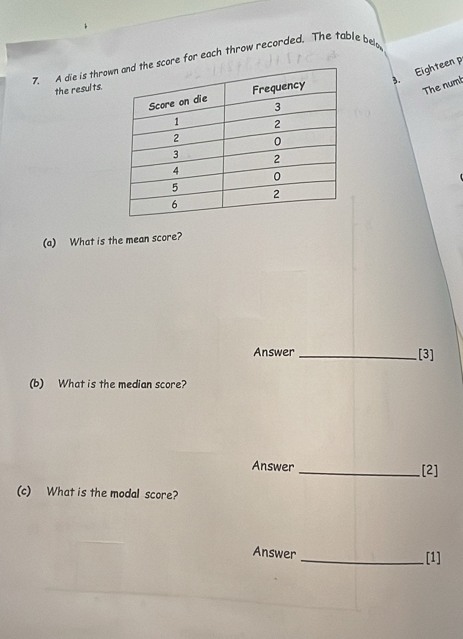 A die is throwore for each throw recorded. The table belo 
3. Eighteen p 
the results. 
The numb 
(a) What is the mean score? 
Answer _[3] 
(b) What is the median score? 
Answer _[2] 
(c) What is the modal score? 
Answer _[1]