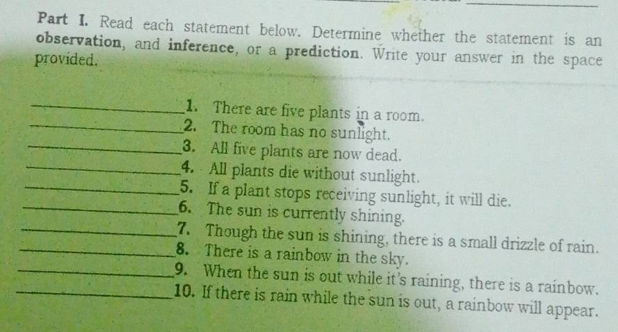 Read each statement below. Determine whether the statement is an 
observation, and inference, or a prediction. Write your answer in the space 
provided. 
_ 
_ 
1. There are five plants in a room. 
2. The room has no sunlight. 
_3. All five plants are now dead. 
_4. All plants die without sunlight. 
_5. If a plant stops receiving sunlight, it will die. 
_6. The sun is currently shining. 
_7. Though the sun is shining, there is a small drizzle of rain. 
_8. There is a rainbow in the sky. 
_9. When the sun is out while it's raining, there is a rainbow. 
_10. If there is rain while the sun is out, a rainbow will appear.