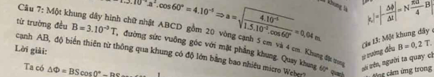 0^(-2).cos 60°=4.10^(-5)Rightarrow a=sqrt(frac 4.10^(-5))1.5.10^(-2).cos 60°=0,04m |varepsilon _r]=|- △ phi /△ t |=N π a/4 B|
Và khung là 
Câu 7: Một khung dây hình chữ nhật ABCD gồm 20 vòng cạnh 5 cm và 4 cm. Khung đật trung 
từ trường đều B=3.10^(-3)T , đường sức vuông góc với mặt phẳng khung. Quay khung nới trên, người ta quay ch 
Lời giải:
B=0,2T. 
từ trường đều Ci# 13: Một khung dây 
cạnh AB, độ biển thiên từ thông qua khung có độ lớn bằng bao nhiêu micro Weber? 60° quanh ảng cảm ứng trong 
Ta có △ Phi =BScos 0°-BC