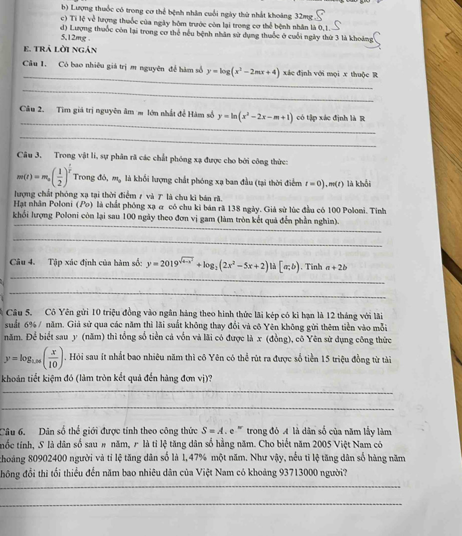 Lượng thuốc có trong cơ thể bệnh nhân cuối ngày thứ nhất khoảng 32mg
c) Ti lệ về lượng thuốc của ngày hôm trước còn lại trong cơ thể bệnh nhân là 0,1.
d) Lượng thuốc còn lại trong cơ thể nếu bệnh nhân sử dụng thuốc ở cuối ngày thứ 3 là khoảng
5,12mg .
e. trả lời ngán
_
Câu 1. Có bao nhiêu giá trị m nguyên đề hàm số y=log (x^2-2mx+4) xác định với mọi x thuộc R
_
_
Câu 2. Tìm giả trị nguyên âm  lớn nhất đề Hàm số y=ln (x^2-2x-m+1) có tập xác định là R
_
Câu 3. Trong vật lí, sự phân rã các chất phóng xạ được cho bởi công thức:
m(t)=m_0( 1/2 )^ t/tau  . Trong đỏ, m_0 là khối lượng chất phóng xạ ban đầu (tại thời điểm t=0) ,m(t) là khối
lượng chất phóng xạ tại thời điểm 7 và T là chu kì bản rã.
Hạt nhân Poloni (Po) là chất phóng xạ α có chu kỉ bán rã 138 ngày. Giả sử lúc đầu có 100 Polonì. Tính
_
_
khối lượng Poloni còn lại sau 100 ngày theo đơn vị gam (làm tròn kết quả đến phần nghìn).
_
_
Câu 4. Tập xác định của hàm số: y=2019^(sqrt(4-x^2))+log _2(2x^2-5x+2)la[a;b) 、Tinh a+2b
_
Câu 5. Cô Yên gửi 10 triệu đồng vào ngân hàng theo hình thức lãi kép có kì hạn là 12 tháng với lãi
suất 6% / năm. Giả sử qua các năm thì lãi suất không thay đổi và cô Yên không gửi thêm tiền vào mỗi
năm. Để biết sau y (năm) thì tổng số tiền cả vốn và lãi có được là x (đồng), cô Yên sử dụng công thức
y=log _1,06( x/10 ). Hỏi sau ít nhất bao nhiêu năm thì cô Yên có thể rút ra được số tiền 15 triệu đồng từ tài
khoản tiết kiệm đó (làm tròn kết quả đến hàng đơn vị)?
_
_
Câu 6. Dân số thế giới được tính theo công thức S=A.e '''' trong đó A là dân số của năm lấy làm
tốc tính, S là dân số sau # năm, r là tỉ lệ tăng dân số hằng năm. Cho biết năm 2005 Việt Nam có
thoảng 80902400 người và tỉ lệ tăng dân số là 1,47% một năm. Như vậy, nếu tỉ lệ tăng dân số hàng năm
_
đhông đổi thì tối thiều đến năm bao nhiêu dân của Việt Nam có khoảng 93713000 người?
_