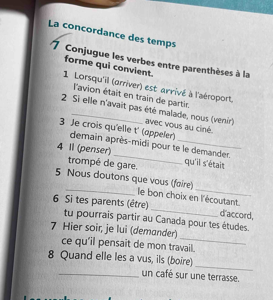 La concordance des temps 
7 Conjugue les verbes entre parenthèses à la 
forme qui convient. 
1 Lorsqu'il (arriver) est arrivé à l'aéroport, 
l'avion était en train de partir. 
2 Si elle n’avait pas été malade, nous (venir) 
avec vous au ciné. 
3 Je crois qu'elle t' (appeler) 
demain après-midi pour te le demander. 
4 I (penser) _qu'il s'était 
trompé de gare. 
_ 
_ 
5 Nous doutons que vous (faire) 
le bon choix en l'écoutant. 
6 Si tes parents (être) _d’accord, 
tu pourrais partir au Canada pour tes études. 
_ 
7 Hier soir, je lui (demander) 
ce qu’il pensait de mon travail. 
_ 
8 Quand elle les a vus, ils (boire) 
_un café sur une terrasse.