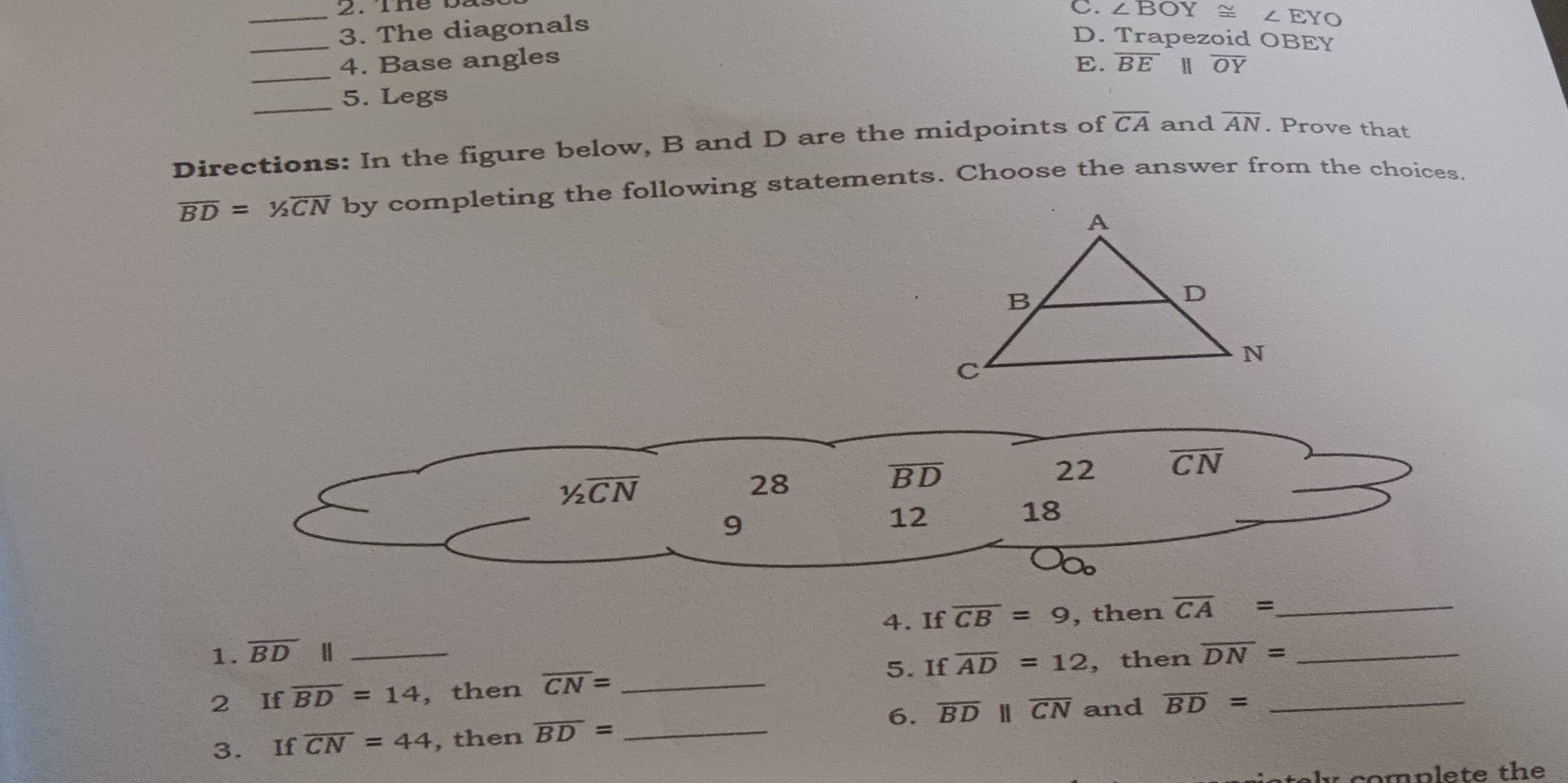 The 0
_3. The diagonals
C. ∠ BOY≌ ∠ EYO
D. Trapezoid OBEY
_
4. Base angles E. overline BE H overline OY
_5. Legs
Directions: In the figure below, B and D are the midpoints of overline CA and overline AN. Prove that
overline BD=^1/_2overline CN by completing the following statements. Choose the answer from the choices.
1/2overline CN
28
overline BD
22 overline CN
9
12
18
4. If overline CB=9 , then overline CA= _
1. overline BD
5. If overline AD=12
2 If overline BD=14 _ ,then overline CN= _, then overline DN= __
6. overline BDparallel overline CN and overline BD=
3. If overline CN=44 , then overline BD= _
complete the