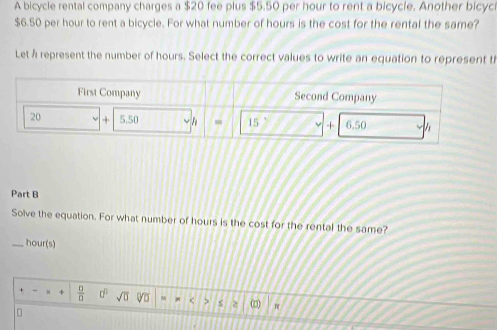 A bicycle rental company charges a $20 fee plus $5.50 per hour to rent a bicycle. Another bicycl
$6.50 per hour to rent a bicycle. For what number of hours is the cost for the rental the same?
Let à represent the number of hours. Select the correct values to write an equation to represent th
Part B
Solve the equation. For what number of hours is the cost for the rental the same?
_hour(s)
+ -  □ /□   0^0 sqrt(□ ) sqrt[□](□ ) < > $ (□) π
D