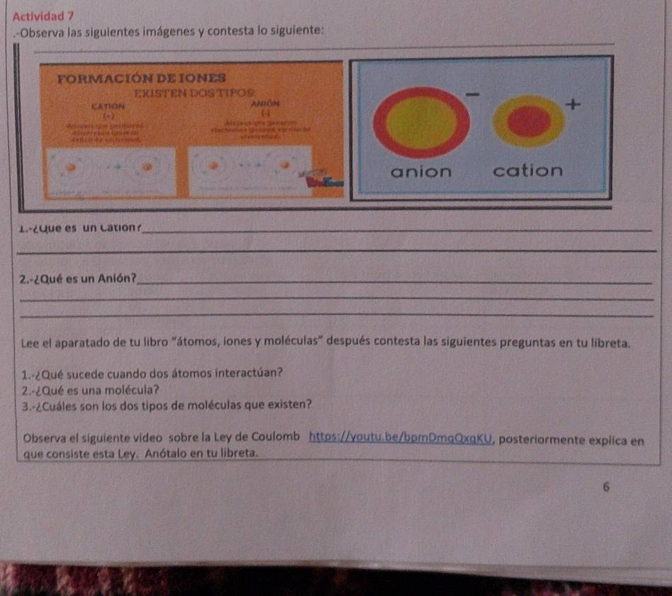 Actividad 7 
.-Observa las siguientes imágenes y contesta lo siguïente: 
_ 
_ 
_ 
FORMACIÓN DE IONES 
EXISTEN DOSTIPOS. 
CAtiON ANÔn 
[4] 
4 
sga Seteara Atesaiaions gacatón 

1-¿que es un Cation?_ 
_ 
2.-¿Qué es un Anión?_ 
_ 
_ 
Lee el aparatado de tu libro “átomos, iones y moléculas” después contesta las siguientes preguntas en tu libreta. 
1.-¿Qué sucede cuando dos átomos interactúan? 
2-¿Qué es una molécula? 
3.-¿Cuáles son los dos tipos de moléculas que existen? 
Observa el siguiente video sobre la Ley de Coulomb httos://voutu.be/bpmDmqOxqKU, posteriormente explica en 
que consiste esta Ley. Anótalo en tu libreta. 
6