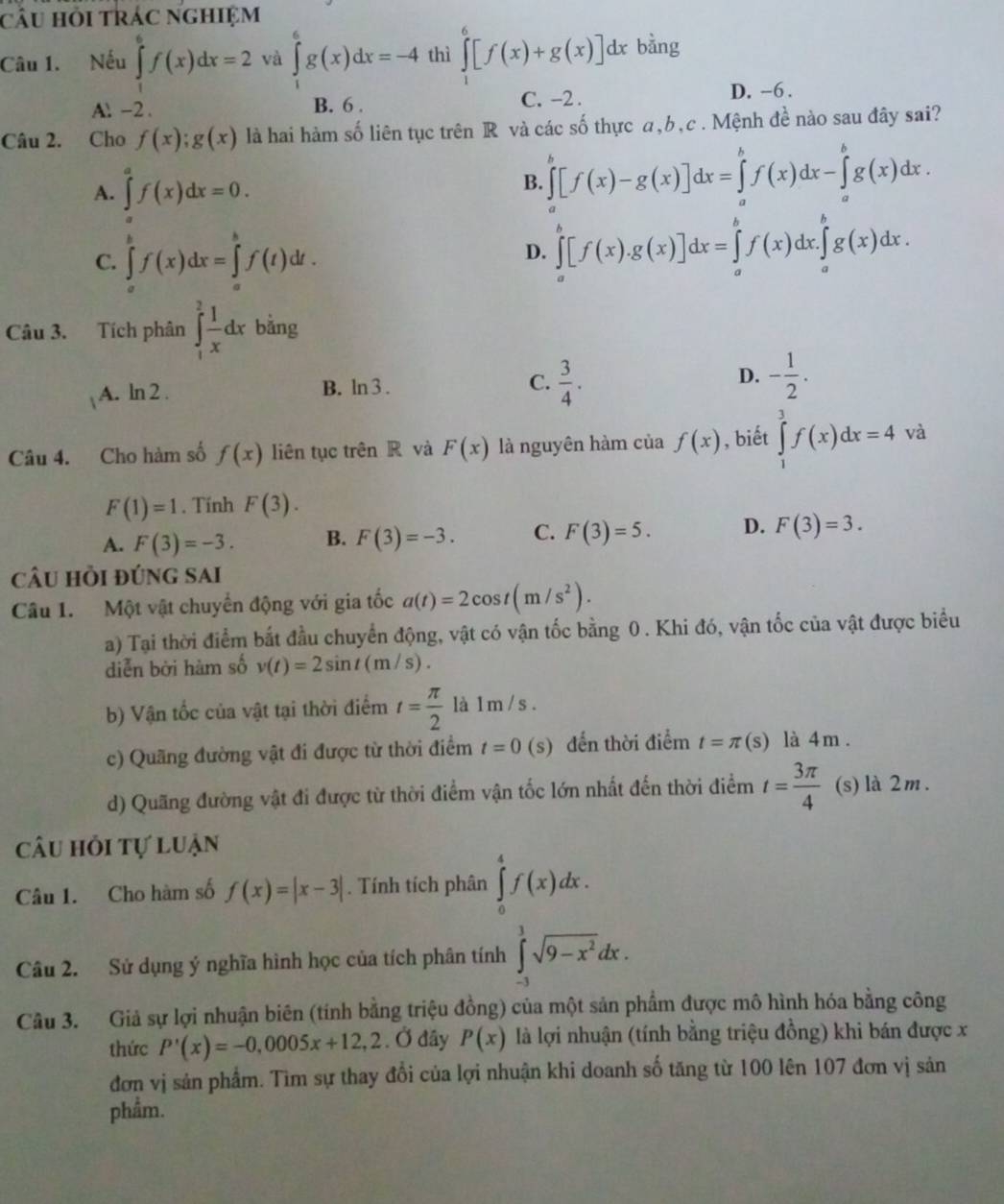 câu hỏi trác nghiệm
Câu 1. Nếu ∈tlimits _1^(6f(x)dx=2 và ∈tlimits _1^6g(x)dx=-4 thì ∈tlimits _1^6[f(x)+g(x)]dx bằng
A.-2. B. 6 . C. -2 . D. -6 .
Câu 2. Cho f(x);g(x) là hai hàm số liên tục trên R và các số thực a,b,c . Mệnh đề nào sau đây sai?
A. ∈tlimits _a^af(x)dx=0.
B. ∈tlimits _a^b[f(x)-g(x)]dx=∈tlimits _a^bf(x)dx-∈tlimits _a^bg(x)dx.
C. ∈tlimits _a^bf(x)dx=∈tlimits _a^bf(t)dt.
D. ∈tlimits _a^b[f(x).g(x)]dx=∈tlimits _a^bf(x)dx.∈tlimits _a^bg(x)dx.
Câu 3. Tích phân ∈tlimits _1^2frac 1)xdx bằng
A. ln 2 .
B. ln 3.
C.  3/4 . - 1/2 .
D.
Câu 4. Cho hàm số f(x) liên tục trên R và F(x) là nguyên hàm của f(x) , biết ∈tlimits _1^(3f(x)dx=4 và
F(1)=1. Tính F(3).
A. F(3)=-3. B. F(3)=-3. C. F(3)=5. D. F(3)=3.
câu hồi đúng sai
Câu 1. Một vật chuyển động với gia tốc a(t)=2cos t(m/s^2)).
a) Tại thời điểm bắt đầu chuyển động, vật có vận tốc bằng 0 . Khi đó, vận tốc của vật được biểu
diễn bởi hàm số v(t)=2sin t(m/s).
b) Vận tốc của vật tại thời điểm t= π /2  là 1 m/ s .
c) Quãng đường vật đi được từ thời điểm t=0(s) đến thời điểm t=π (s) là 4m .
d) Quãng đường vật đi được từ thời điểm vận tốc lớn nhất đến thời điểm t= 3π /4  (s) là 2 m.
câu hỏi tự luận
Câu 1. Cho hàm số f(x)=|x-3|. Tính tích phân ∈tlimits _0^(4f(x)dx.
Câu 2. Sử dụng ý nghĩa hình học của tích phân tính ∈tlimits _(-3)^3sqrt(9-x^2))dx.
Câu 3. Giả sự lợi nhuận biên (tính bằng triệu đồng) của một sản phẩm được mô hình hóa bằng công
thức P'(x)=-0,0005x+12,2. Ở đây P(x) là lợi nhuận (tính bằng triệu đồng) khi bán được x
đơn vị sản phẩm. Tìm sự thay đổi của lợi nhuận khi doanh số tăng từ 100 lên 107 đơn vị sản
phẩm.