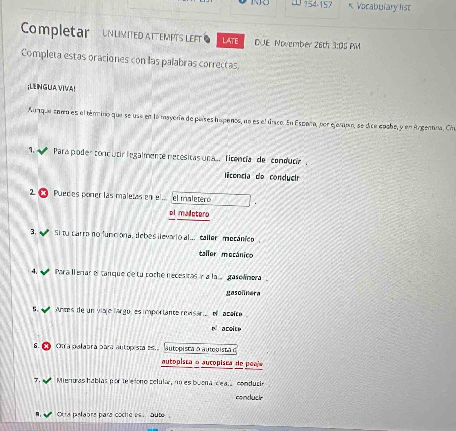 INFO 154-157 * Vocabulary list
Completar UNLIMITED ATTEMPTS LEFT LATE DUE November 26th 3:00 PM
Completa estas oraciones con las palabras correctas.
;LENGUA VIVA!
Aunque carro es el término que se usa en la mayoría de países hispanos, no es el único. En España, por ejemplo, se dice coche, y en Argentina, Chi
1. * Para poder conducir legalmente necesitas una... licencia de conducir.
licencia de conducir
2. Puedes poner las maletas en el... el maletero
el maletero
3. Si tu carro no funciona, debes lievarlo al... taller mecánico.
taller mecánico
4. Para llenar el tanque de tu coche necesitas ir a la... gasolinera .
gasolinera
5. Antes de un viaje largo, es importante revisar... el aceite
el aceite
6, Otra palabra para autopista es... |autopista o autopista d
autopista o autopista de peaje
7. Mientras hablas por teléfono celular, no es buena idea... conducir
conducir
8. Otra palabra para coche es... auto。