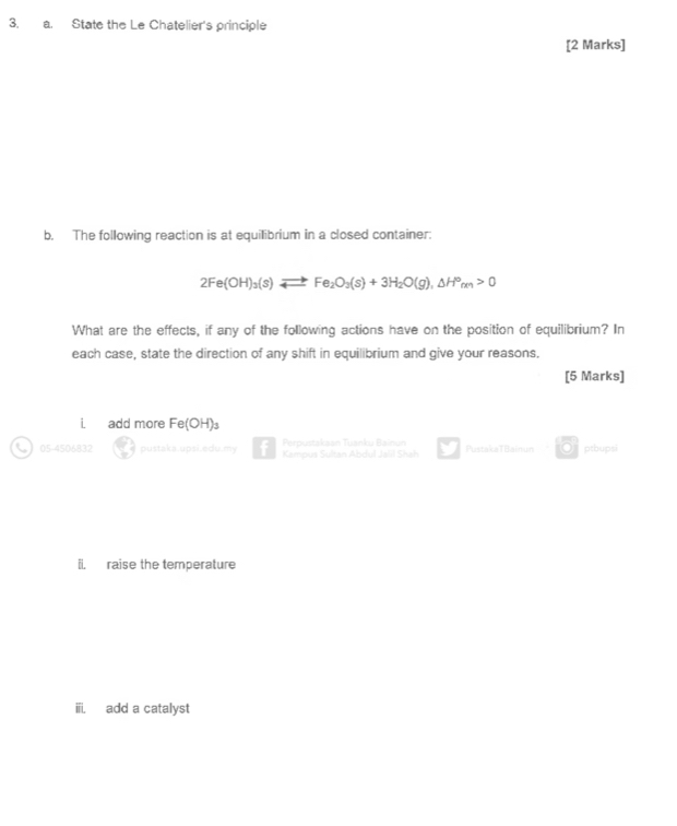 State the Le Chatelier's principle 
[2 Marks] 
b. The following reaction is at equilibrium in a closed container:
2Fe(OH)_3(s)leftharpoons Fe_2O_3(s)+3H_2O(g), △ H°_m>0
What are the effects, if any of the following actions have on the position of equilibrium? In 
each case, state the direction of any shift in equilibrium and give your reasons. 
[5 Marks] 
i add more Fe(OH)₃
Perpustakaan Tuanku Bainun 
05-4506832 pustaka.upsi.edu.my Kampus Sultan Abdul Jalil Shah PustakaTBainun O ptbups 
ii. raise the temperature 
iii. add a catalyst