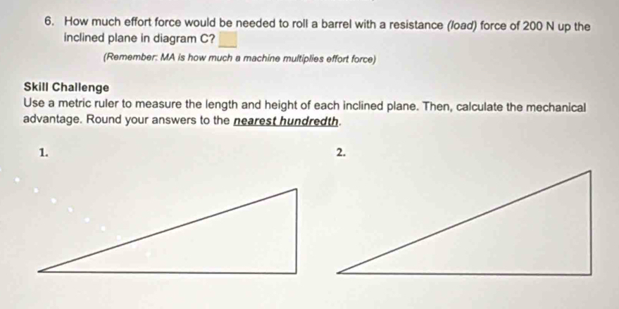 How much effort force would be needed to roll a barrel with a resistance (load) force of 200 N up the 
inclined plane in diagram C? 
(Remember: MA is how much a machine multiplies effort force) 
Skill Challenge 
Use a metric ruler to measure the length and height of each inclined plane. Then, calculate the mechanical 
advantage. Round your answers to the nearest hundredth. 
1. 
2.