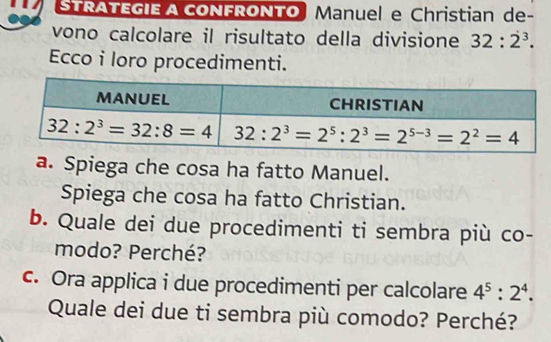 STRATEGIE A CONFRONTO Manuel e Christian de-
vono calcolare il risultato della divisione 32:2^3.
Ecco i loro procedimenti.
a. Spiega che cosa ha fatto Manuel.
Spiega che cosa ha fatto Christian.
b. Quale dei due procedimenti ti sembra più co-
modo? Perché?
c. Ora applica i due procedimenti per calcolare 4^5:2^4.
Quale dei due ti sembra più comodo? Perché?