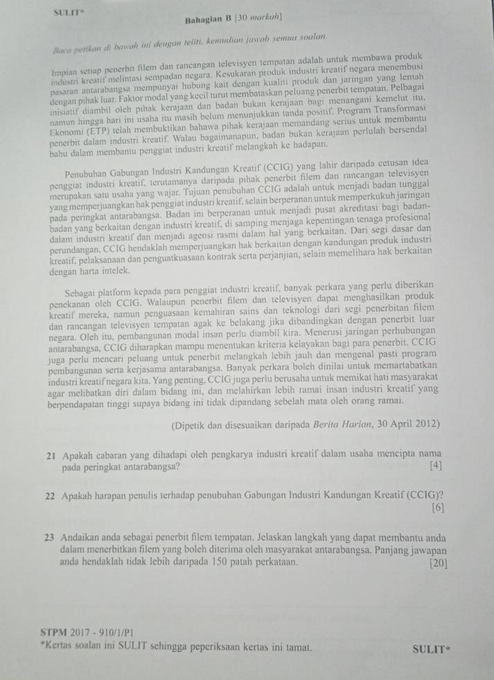 SULIT"
Bahagian B [30 morkoh]
Baca petikan di bawah ini dengan teliti, kemudian jawaḥ semua soalan.
Impian setiap penerbit filem dan rancangan televisyen tempatan adalah untuk membawa produk
industri kreatif melintasi sempadan negara. Kesukaran produk industri kreatif negara menembusi
pasaran antarabangsa mempunyai hubung kait dengan kualiti produk dan jaringan yang Iemah
dengan pihak luar. Faktor modal yang kecil turut membataskan peluang penerbit tempatan. Pelbagai
inisiatif diambil oleh pihak kerajaan dan badan bukan kerajaan bagi menangani kemelut itu,
namun hingga hari ini usaha itu masih belum menunjukkan tanda positif. Program Transformasi
Ekonomi (ETP) telah membuktikan bahawa pihak kerajaan memandang serius untuk membantu
penerbit dalam industri kreatif. Walau bagaimanapun, badan bukan kerajaan perlulah bersendal
bahu dalam membantu penggiat industri kreatif melangkah ke hadapan.
Penubuhan Gabungan Industri Kandungan Kreatif (CCIG) yang lahir daripada cetusan idea
penggiat industri kreatif, terutamanya daripada pihak penerbit filem dan rancangan televisyen
merupakan satu usaha yang wajar. Tujuan penubuhan CCIG adalah untuk menjadi badan tunggal
yang memperjuangkan hak penggiat industri kreatif, selain berperanan untuk memperkukuh jaringan
pada peringkat antarabangsa. Badan ini berperanan untuk menjadi pusat akreditasi bagi badan-
badan yang berkaitan dengan industri kreatif, di samping menjaga kepentingan tenaga profesional
dalam industri kreatif  dan menjadi agensi rasmi dalam hal yang berkaitan. Dari segi dasar dan
perundangan, CCIG hendaklah memperjuangkan hak berkaitan dengan kandungan produk industri
kreatif. pelaksanaan dan penguatkuasaan kontrak serta perjanjian, selain memelihara hak berkaitan
dengan harta intelek.
Sebagai platform kepada para penggiat industri kreatif, banyak perkara yang perlu diberikan
penekanan oleh CCIG. Walaupun penerbit filem dan televisyen dapat menghasilkan produk
kreatif mereka, namun penguasaan kemahiran sains dan teknologi dari segi penerbitan filem
dan rancangan televisyen tempatan agak ke belakang jika dibandingkan dengan penerbit luar
negara. Oleh itu, pembangunan modal insan perlu diambil kira. Menerusi jaringan perhubungan
antarabangsa, CCIG diharapkan mampu menentukan kriteria kelayakan bagi para penerbit. CCIG
juga perlu mencari peluang untuk penerbit melangkah lebih jauh dan mengenal pasti program
pembangunan serta kerjasama antarabangsa. Banyak perkara boleh dinilai untuk memartabatkan
industri kreatif negara kita. Yang penting, CCIG juga perlu berusaha untuk memikat hati masyarakat
agar melibatkan diri dalam bidang ini, dan melahirkan lebih ramai insan industri kreati!'  yang
berpendapatan tinggi supaya bidang ini tidak dipandang sebelah mata oleh orang ramai.
(Dipetik dan disesuaikan daripada Berita Harian, 30 April 2012)
21 Apakah cabaran yang dihadapi oleh pengkarya industri kreatif dalam usaha mencipta nama [4]
pada peringkat antarabangsa?
22 Apakah harapan penulis terhadap penubuhan Gabungan Industri Kandungan Kreatif (CCIG)?
[6]
23 Andaikan anda sebagai penerbit filem tempatan. Jelaskan langkah yang dapat membantu anda
dalam menerbitkan filem yang boleh diterima oleh masyarakat antarabangsa. Panjang jawapan
anda hendaklah tidak lebih daripada 150 patah perkataan. [20]
STPM 2017 - 910/1/P1
*Kertas soalan ini SULIT schingga peperiksaan kertas ini tamat. SULIT*