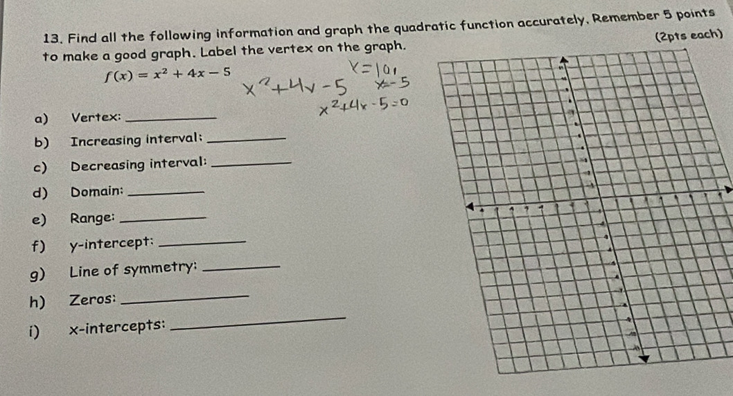 Find all the following information and graph the quadratic function accurately, Remember 5 points 
to make a good graph. Label the vertex on the graph.(2pts each)
f(x)=x^2+4x-5
a) Vertex:_ 
b) Increasing interval; _ 
c) Decreasing interval:_ 
d) Domain:_ 
e) Range: _ 
f) y-intercept:_ 
g) Line of symmetry:_ 
_ 
h) Zeros: 
_ 
i) x-intercepts: