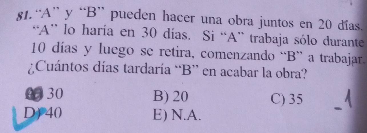 “A” y “B” pueden hacer una obra juntos en 20 días.
“A” lo haría en 30 días. Si “A” trabaja sólo durante
10 días y luego se retira, comenzando “B” a trabajar.
¿Cuántos días tardaría “B” en acabar la obra?
030 B) 20 C) 35
D) 40 E) N.A.