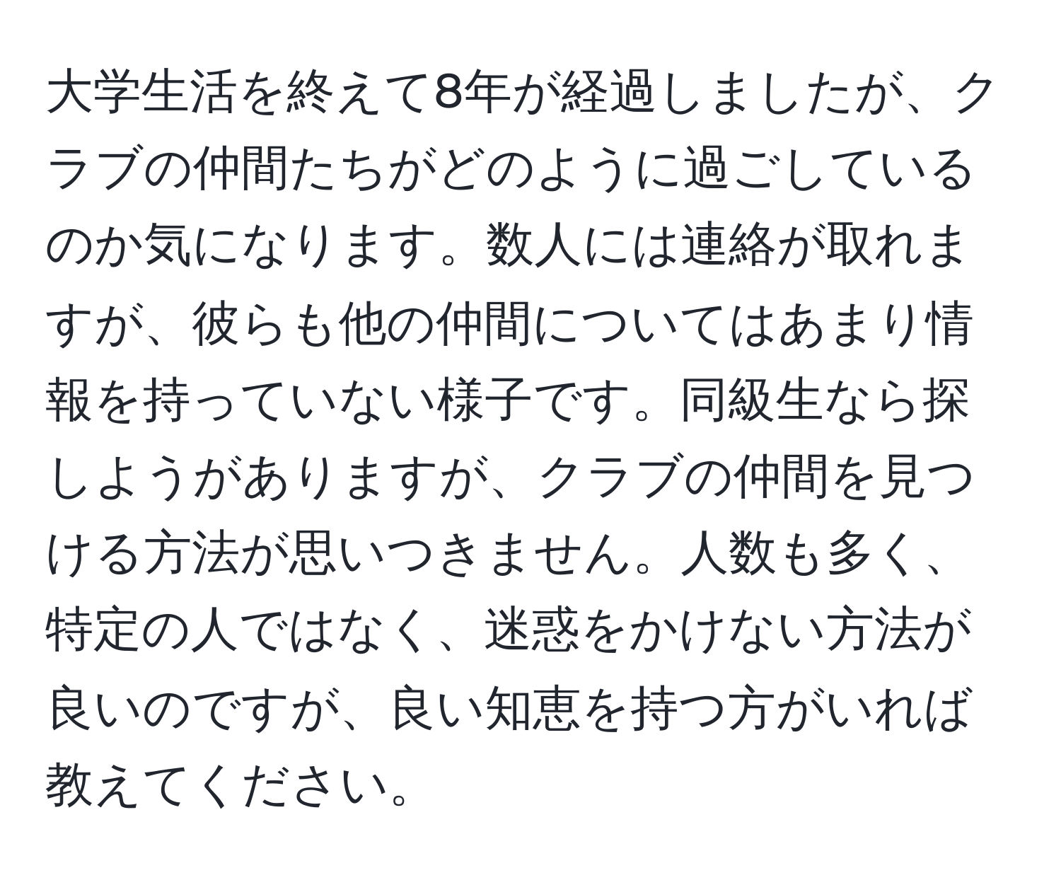 大学生活を終えて8年が経過しましたが、クラブの仲間たちがどのように過ごしているのか気になります。数人には連絡が取れますが、彼らも他の仲間についてはあまり情報を持っていない様子です。同級生なら探しようがありますが、クラブの仲間を見つける方法が思いつきません。人数も多く、特定の人ではなく、迷惑をかけない方法が良いのですが、良い知恵を持つ方がいれば教えてください。