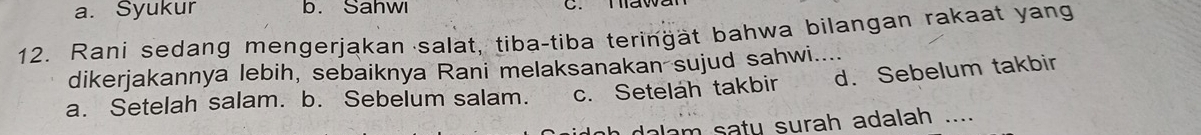 a. Syukur b. Sahwı
12. Rani sedang mengerjakan salat, tiba-tiba teringät bahwa bilangan rakaat yang
dikerjakannya lebih, sebaiknya Rani melaksanakan sujud sahwi....
a. Setelah salam. b. Sebelum salam. c. Setelah takbir d. Sebelum takbir
alam saty surah adalah ._