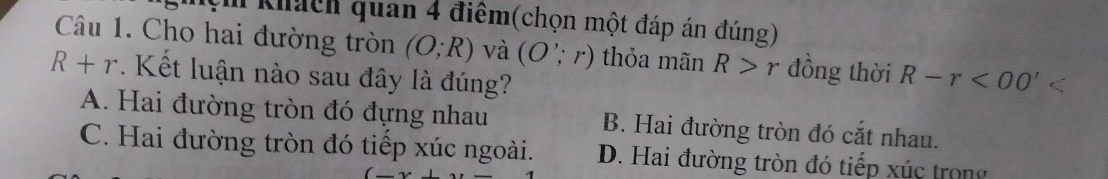 Nệm khách quan 4 điểm(chọn một đáp án đúng)
Câu 1. Cho hai đường tròn (O;R) và (O';r) thỏa mãn R>r đồng thời
R+r. Kết luận nào sau đây là đúng? R-r<00'
A. Hai đường tròn đó đựng nhau B. Hai đường tròn đó cắt nhau.
C. Hai đường tròn đó tiếp xúc ngoài. D. Hai đường tròn đó tiếp xúc trong
(_ ,_ )