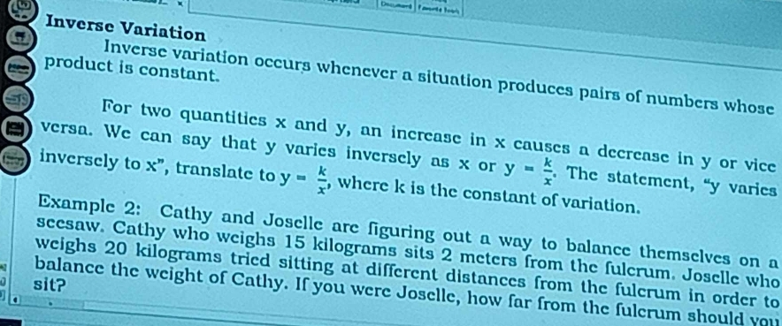 Inverse Variation
product is constant.
Inverse variation occurs whenever a situation produces pairs of numbers whose
For two quantities x and y, an increase in x causes a decrease in y or vice
versa. We can say that y varies inversely as x or y= k/x . The statement, “ y varies
inversely to x ”, translate to y= k/x  , where k is the constant of variation.
Example 2: Cathy and Joselle are figuring out a way to balance themselves on a
seesaw. Cathy who weighs 15 kilograms sits 2 meters from the fulcrum. Joselle who
weighs 20 kilograms tried sitting at different distances from the fulcrum in order to
sit?
balance the weight of Cathy. If you were Joselle, how far from the fulcrum should you