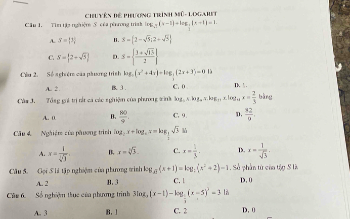 ChuyêN đẻ phương trình Mũ- LOgarit
Câu 1. Tim tập nghiệm S của phương trình log _sqrt(2)(x-1)+log _ 1/2 (x+1)=1.
A. S= 3 B. S= 2-sqrt(5);2+sqrt(5)
C. S= 2+sqrt(5) D. S=  (3+sqrt(13))/2 
Câu 2. Số nghiệm của phương trình log _3(x^2+4x)+log _ 1/3 (2x+3)=0 là
A. 2 . B. 3 . C. 0 . D. 1 .
Câu 3. Tổng giá trị tất cá các nghiệm của phương trình log _3x.log _9x.log _27x .log _81x= 2/3 bing
A. 0. C. 9. D.  82/9 .
B.  80/9 .
Câu 4. Nghiệm của phương trình log _2x+log _4x=log _ 1/2 sqrt(3)ld
A. x= 1/sqrt[3](3) . B. x=sqrt[3](3). C. x= 1/3 . D. x= 1/sqrt(3) .
Câu 5. Gọi S là tập nghiệm của phương trình log _sqrt(2)(x+1)=log _2(x^2+2)-1 Số phần từ của tập S là
A. 2 B. 3 C. 1 D. 0
Câu 6. Số nghiệm thục của phương trình 3log _3(x-1)-log _ 1/3 (x-5)^3=3la
A. 3 B. 1 C. 2 D. 0