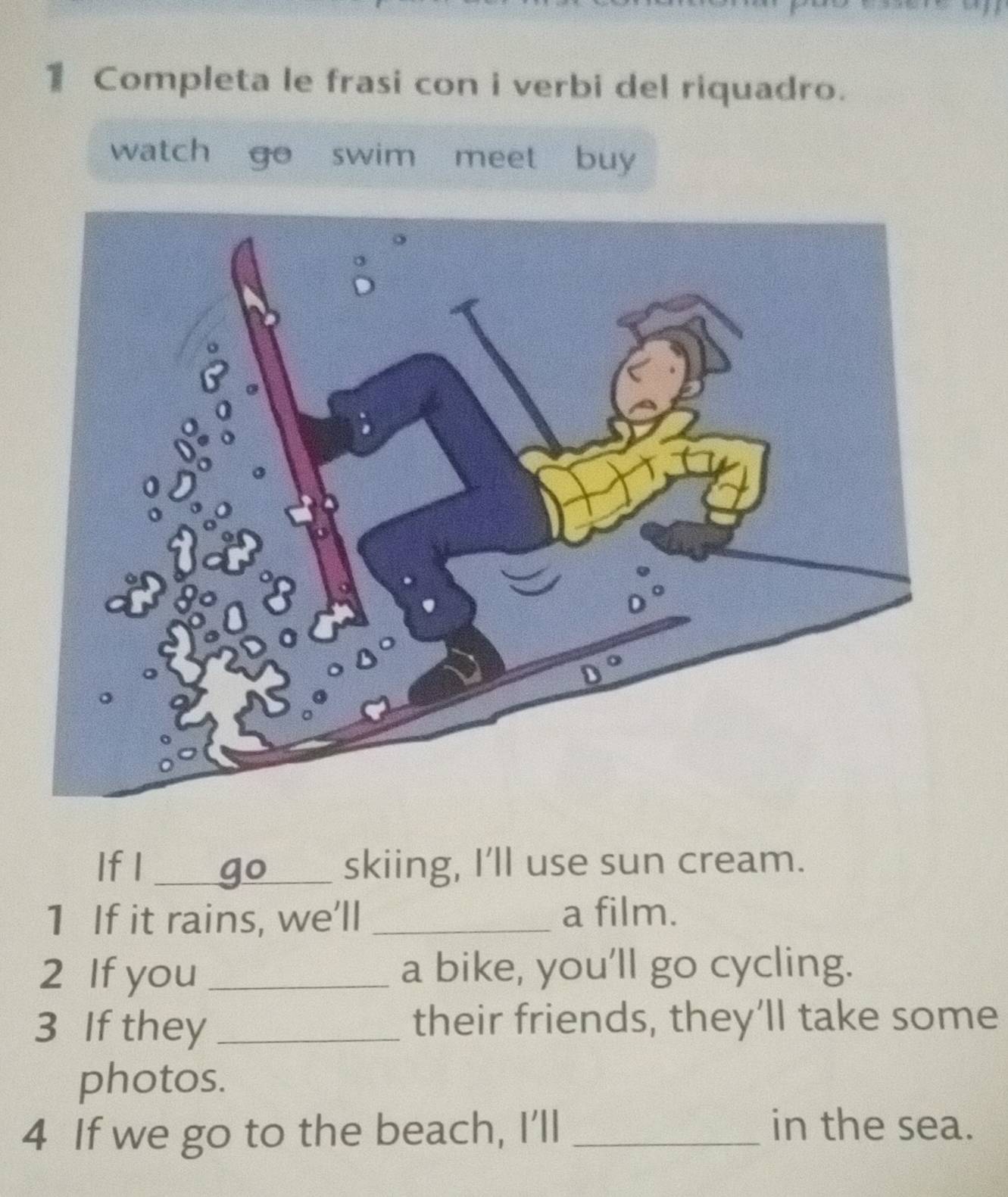 Completa le frasi con i verbi del riquadro.
watch go  swim meet buy
If I _skiing, I'll use sun cream.
1 If it rains, we'll _a film.
2 If you _a bike, you’ll go cycling.
3 If they _their friends, they’ll take some
photos.
4 If we go to the beach, I'll_
in the sea.