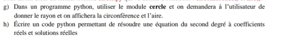 Dans un programme python, utiliser le module cercle et on demandera à l'utilisateur de 
donner le rayon et on affichera la circonférence et l'aire. 
h) Écrire un code python permettant de résoudre une équation du second degré à coefficients 
réels et solutions réelles