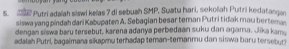 Putri adalah siswi kelas 7 di sebuah SMP. Suatu hari, sekolah Putri kedatangan 
siswa yang pindah dari Kabupaten A. Sebagian besar teman Putri tidak mau berteman 
dengan siswa baru tersebut, karena adanya perbedaan suku dan agama. Jika kamu 
adalah Putri, bagaimana sikapmu terhadap teman-temanmu dan siswa baru tersebut?