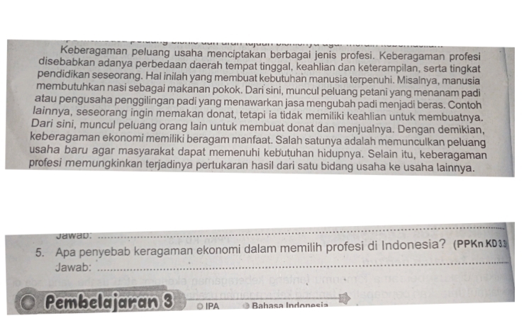 Keberagaman peluang usaha menciptakan berbagai jenis profesi. Keberagaman profesi 
disebabkan adanya perbedaan daerah tempat tinggal, keahlian dan keterampilan, serta tingkat 
pendidikan seseorang. Hal inilah yang membuat kebutuhan manusia terpenuhi. Misalnya, manusia 
membutuhkan nasi sebagai makanan pokok. Dari sini, muncul peluang petani yang menanam padi 
atau pengusaha penggilingan padi yang menawarkan jasa mengubah padi menjadi beras. Contoh 
lainnya, seseorang ingin memakan donat, tetapi ia tidak memiliki keahlian untuk membuatnya. 
Dari sini, muncul peluang orang lain untuk membuat donat dan menjualnya. Dengan demikian, 
keberagaman ekonomi memiliki beragam manfaat. Salah satunya adalah memunculkan peluang 
usaha baru agar masyarakat dapat memenuhi kebutuhan hidupnya. Selain itu, keberagaman 
profesi memungkinkan terjadinya pertukaran hasil dari satu bidang usaha ke usaha lainnya. 
Jawad. 
_ 
_ 
5. Apa penyebab keragaman ekonomi dalam memilih profesi di Indonesia? (PPKnKD3 
Jawab: 
Pembelajaran 3 IPA Bahaça Indonesia