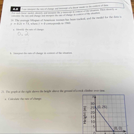 4.0  l can interpret the rate of change and intercept of a linear model in the context of data.
For each linear model, identify and interpret the y-intercept in context of the situation. Then identify or
calculate the rate and change and interpret the rate of change in context of the situation.
20. The average lifespan of American women has been tracked, and the model for the data is
y=0.2t+73 , where t=0 corresponds to 1960.
a. Identity the rate of change.
b. Interpret the rate of change in context of the situation.
21. The graph at the right shows the height above the ground of a rock climber over time.
a. Calculate the rate of change.
n