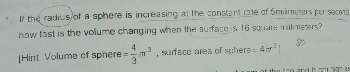 If the radius of a sphere is increasing at the constant rate of 5milimeters per second
how fast is the volume changing when the surface is 16 square millimeters? 
[Hint: Volume of sphere = 4/3 π r^3 , surface area of sphere =4π r^2]
he to n and h cm high as