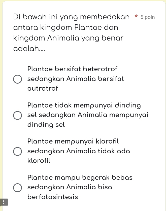 Di bawah ini yang membedakan * 5 poin
antara kingdom Plantae dan
kingdom Animalia yang benar
adalah....
Plantae bersifat heterotrof
sedangkan Animalia bersifat
autrotrof
Plantae tidak mempunyai dinding
sel sedangkan Animalia mempunyai
dinding sel
Plantae mempunyai klorofil
sedangkan Animalia tidak ada
klorofil
Plantae mampu begerak bebas
sedangkan Animalia bisa
berfotosintesis
!