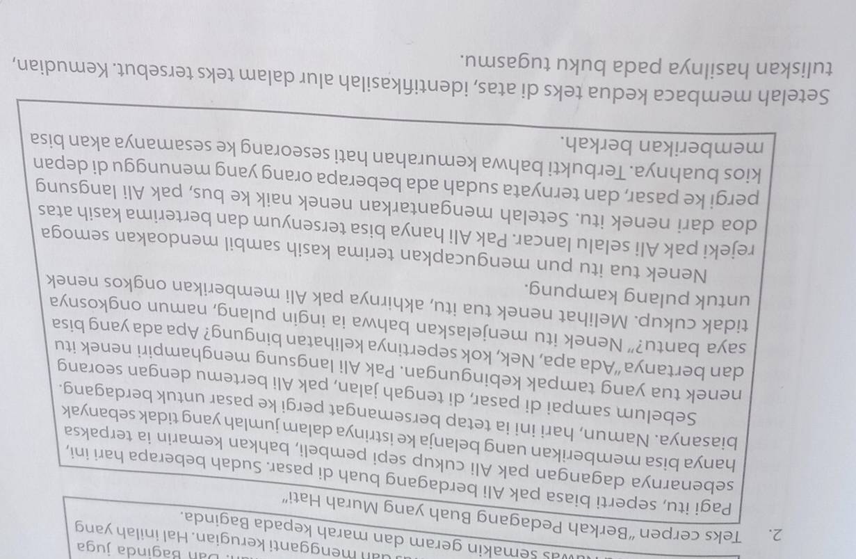 Dan Baginda juga
uan mengganti kerugian. Hal inilah yang
was semakin geram dan marah kepada Baginda.
2. Teks cerpen “Berkah Pedagang Buah yang Murah Hati”
Pagi itu, seperti biasa pak Ali berdagang buah di pasar. Sudah beberapa hari ini,
sebenarnya dagangan pak Ali cukup sepi pembeli, bahkan kemarin ia terpaksa
hanya bisa memberikan uang belanja ke istrinya dalam jumlah yang tidak sebanyak
biasanya. Namun, hari ini ia tetap bersemangat pergi ke pasar untuk berdagang.
Sebelum sampai di pasar, di tengah jalan, pak Ali bertemu dengan seorang
nenek tua yang tampak kebingungan. Pak Ali langsung menghampiri nenek itu
dan bertanya “Ada apa, Nek, kok sepertinya kelihatan bingung? Apa ada yang bisa
saya bantu?” Nenek itu menjelaskan bahwa ia ingin pulang, namun ongkosnya
tidak cukup. Melihat nenek tua itu, akhirnya pak Ali memberikan ongkos nenek
untuk pulang kampung.
Nenek tua itu pun mengucapkan terima kasih sambil mendoakan semoga
rejeki pak Ali selalu lancar. Pak Ali hanya bisa tersenyum dan berterima kasih atas
doa dari nenek itu. Setelah mengantarkan nenek naik ke bus, pak Ali langsung
pergi ke pasar, dan ternyata sudah ada beberapa orang yang menunggu di depan
kios buahnya. Terbukti bahwa kemurahan hati seseorang ke sesamanya akan bisa
memberikan berkah.
Setelah membaca kedua teks di atas, identifikasilah alur dalam teks tersebut. Kemudian,
tuliskan hasilnya pada buku tugasmu.