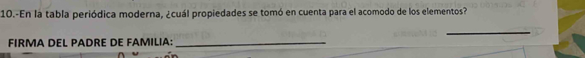 10.-En la tabla periódica moderna, ¿cuál propiedades se tomó en cuenta para el acomodo de los elementos? 
_ 
FIRMA DEL PADRE DE FAMILIA:_