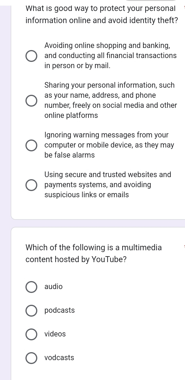 What is good way to protect your personal
information online and avoid identity theft?
Avoiding online shopping and banking,
and conducting all financial transactions
in person or by mail.
Sharing your personal information, such
as your name, address, and phone
number, freely on social media and other
online platforms
Ignoring warning messages from your
computer or mobile device, as they may
be false alarms
Using secure and trusted websites and
payments systems, and avoiding
suspicious links or emails
Which of the following is a multimedia
content hosted by YouTube?
audio
podcasts
videos
vodcasts