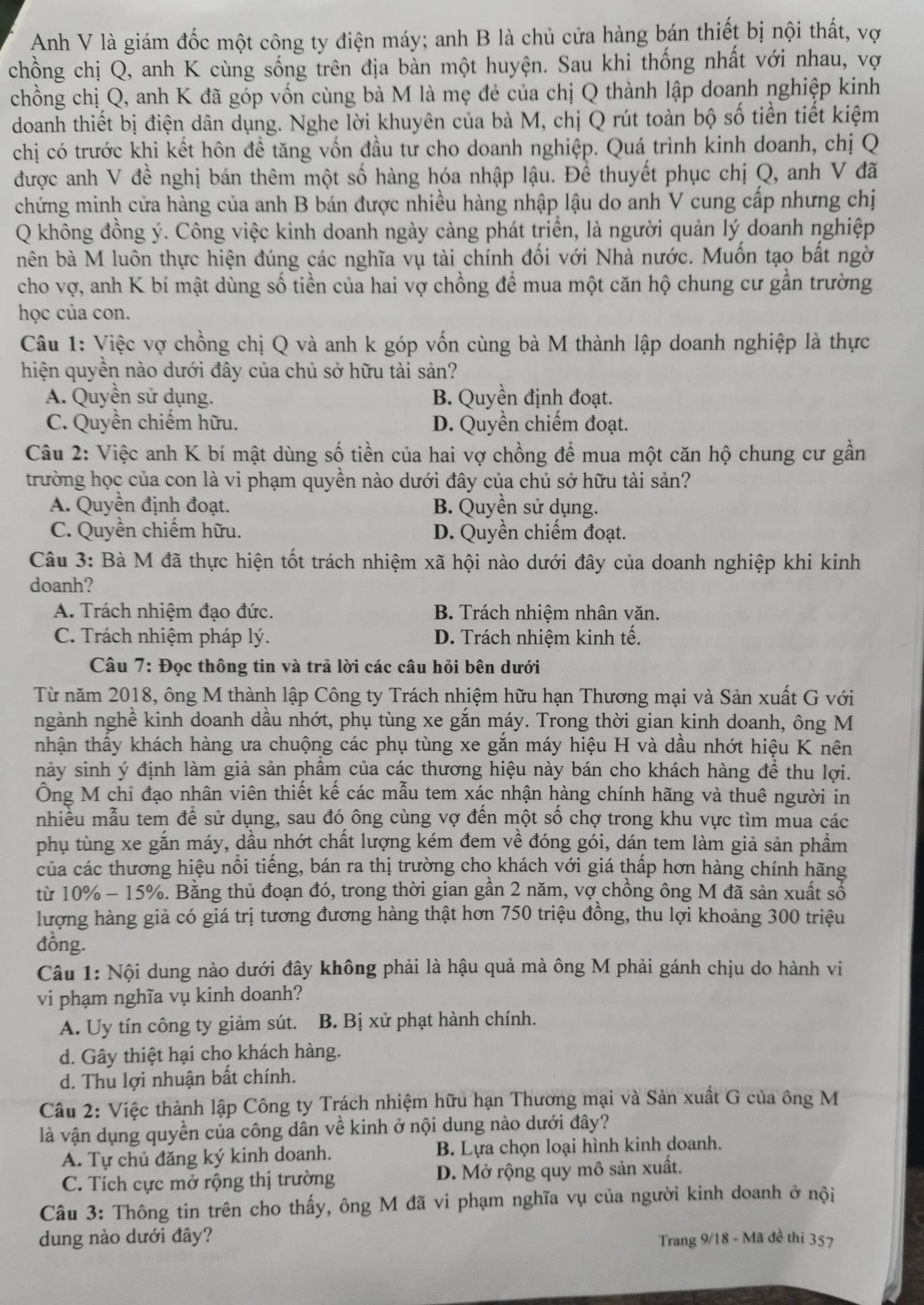 Anh V là giám đốc một công ty điện máy; anh B là chủ cửa hàng bán thiết bị nội thất, vợ
chồng chị Q, anh K cùng sống trên địa bản một huyện. Sau khi thống nhất với nhau, vợ
chồng chị Q, anh K đã góp vốn cùng bà M là mẹ đẻ của chị Q thành lập doanh nghiệp kinh
doanh thiết bị điện dân dụng. Nghe lời khuyên của bà M, chị Q rút toàn bộ số tiền tiết kiệm
chị có trước khi kết hôn để tăng vốn đầu tư cho doanh nghiệp. Quá trình kinh doanh, chị Q
được anh V đề nghị bán thêm một số hàng hóa nhập lậu. Để thuyết phục chị Q, anh V đã
chứng minh cửa hàng của anh B bán được nhiều hàng nhập lậu do anh V cung cấp nhưng chị
Q không đồng ý. Công việc kinh doanh ngày càng phát triển, là người quản lý doanh nghiệp
nên bà M luôn thực hiện đúng các nghĩa vụ tài chính đối với Nhà nước. Muốn tạo bất ngờ
cho vợ, anh K bí mật dùng số tiền của hai vợ chồng để mua một căn hộ chung cư gần trường
học của con.
Câu 1: Việc vợ chồng chị Q và anh k góp vốn cùng bà M thành lập doanh nghiệp là thực
hiện quyền nào dưới đây của chủ sở hữu tài sản?
A. Quyền sử dụng. B. Quyền định đoạt.
C. Quyền chiếm hữu. D. Quyền chiếm đoạt.
Câu 2: Việc anh K bí mật dùng số tiền của hai vợ chồng để mua một căn hộ chung cư gần
trường học của con là vi phạm quyền nào dưới đây của chủ sở hữu tài sản?
A. Quyền định đoạt. B. Quyền sử dụng.
C. Quyền chiếm hữu. D. Quyền chiếm đoạt.
Câu 3: Bà M đã thực hiện tốt trách nhiệm xã hội nào dưới đây của doanh nghiệp khi kinh
doanh?
A. Trách nhiệm đạo đức. B. Trách nhiệm nhân văn.
C. Trách nhiệm pháp lý. D. Trách nhiệm kinh tế.
Câu 7: Đọc thông tin và trả lời các câu hỏi bên dưới
Từ năm 2018, ông M thành lập Công ty Trách nhiệm hữu hạn Thương mại và Sản xuất G với
ngành nghề kinh doanh dầu nhớt, phụ tùng xe gắn máy. Trong thời gian kinh doanh, ông M
tnhận thầy khách hàng ưa chuộng các phụ tùng xe gắn máy hiệu H và dầu nhớt hiệu K nên
nảy sinh ý định làm giả sản phầm của các thương hiệu này bán cho khách hàng để thu lợi.
Ông M chỉ đạo nhân viên thiết kế các mẫu tem xác nhận hàng chính hãng và thuê người in
nhiều mẫu tem để sử dụng, sau đó ông cùng vợ đến một số chợ trong khu vực tìm mua các
phụ tùng xe gắn máy, dầu nhớt chất lượng kém đem về đóng gói, dán tem làm giả sản phầm
của các thương hiệu nổi tiếng, bán ra thị trường cho khách với giá thấp hơn hàng chính hãng
từ 10% - 15%. Bằng thủ đoạn đó, trong thời gian gần 2 năm, vợ chồng ông M đã sản xuất sổ
lượng hàng giả có giá trị tương đương hàng thật hơn 750 triệu đồng, thu lợi khoảng 300 triệu
đồng.
Câu 1: Nội dung nào dưới đây không phải là hậu quả mà ông M phải gánh chịu do hành vi
vi phạm nghĩa vụ kinh doanh?
A. Uy tín công ty giảm sút.  B. Bị xử phạt hành chính.
d. Gây thiệt hại cho khách hàng.
d. Thu lợi nhuận bất chính.
Câu 2: Việc thành lập Công ty Trách nhiệm hữu hạn Thương mại và Sản xuất G của ông M
là vận dụng quyền của công dân về kinh ở nội dung nào dưới đây?
A. Tự chủ đăng ký kinh doanh. B. Lựa chọn loại hình kinh doanh.
C. Tích cực mở rộng thị trường D. Mở rộng quy mô sản xuất.
Câu 3: Thông tin trên cho thấy, ông M đã vi phạm nghĩa vụ của người kinh doanh ở nội
dung nào dưới đây? Trang 9/18 - Mã đề thi 357