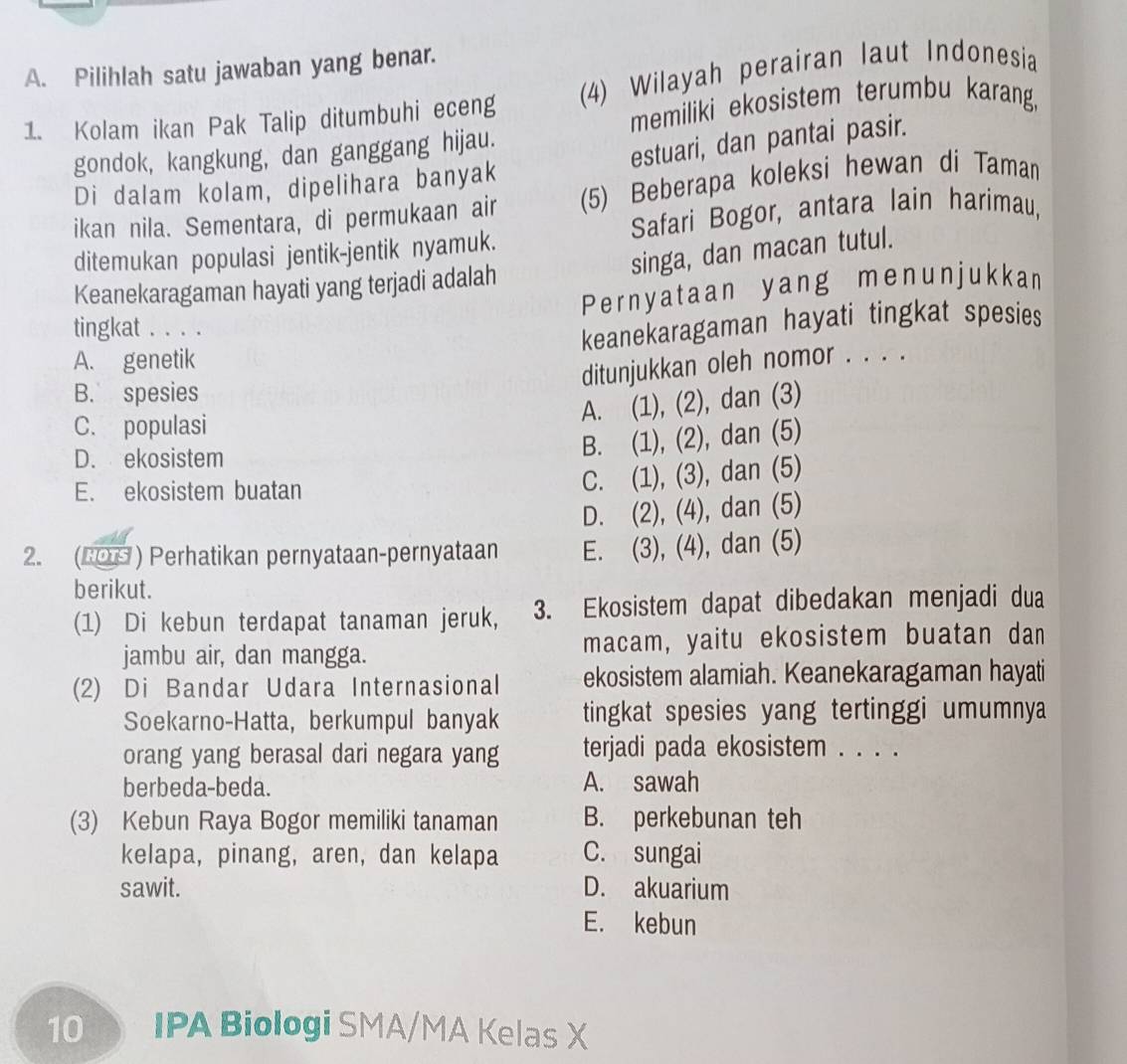 Pilihlah satu jawaban yang benar.
1. Kolam ikan Pak Talip ditumbuhi eceng (4) Wilayah perairan laut Indonesia
memiliki ekosistem terumbu karang,
gondok, kangkung, dan ganggang hijau.
estuari, dan pantai pasir.
Di dalam kolam, dipelihara banyak
ikan nila. Sementara, di permukaan air (5) Beberapa koleksi hewan di Taman
ditemukan populasi jentik-jentik nyamuk. Safari Bogor, antara lain harimau,
singa, dan macan tutul.
Keanekaragaman hayati yang terjadi adalah
Pernyataan yang menunjukkan
tingkat . . . .
keanekaragaman hayati tingkat spesies
A. genetik
ditunjukkan oleh nomor . . . .
B. spesies
A. (1), (2), dan (3)
C. populasi
D. ekosistem
B. (1), (2), dan (5)
E. ekosistem buatan
C. (1), (3), dan (5)
D. (2), (4), dan (5)
2. (2O9 ) Perhatikan pernyataan-pernyataan E. (3), (4), dan (5)
berikut.
(1) Di kebun terdapat tanaman jeruk, 3. Ekosistem dapat dibedakan menjadi dua
jambu air, dan mangga. macam, yaitu ekosistem buatan dan
(2) Di Bandar Udara Internasional ekosistem alamiah. Keanekaragaman hayati
Soekarno-Hatta, berkumpul banyak tingkat spesies yang tertinggi umumnya
orang yang berasal dari negara yang terjadi pada ekosistem . . . .
berbeda-beda. A. sawah
(3) Kebun Raya Bogor memiliki tanaman B. perkebunan teh
kelapa, pinang, aren, dan kelapa C. sungai
sawit. D. akuarium
E. kebun
10 IPA Biologi SMA/MA Kelas X