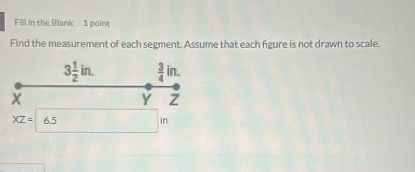 Fill in the Blank 1 point 
Find the measurement of each segment. Assume that each figure is not drawn to scale.
3 1/2 in.
 3/4 in.
X
Y Z
XZ=6.5
in